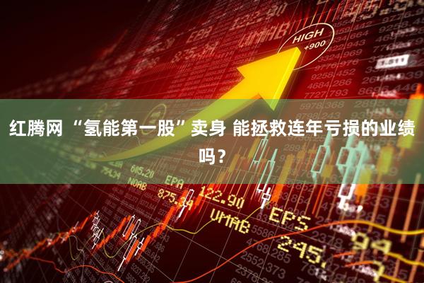 红腾网 “氢能第一股”卖身 能拯救连年亏损的业绩吗？