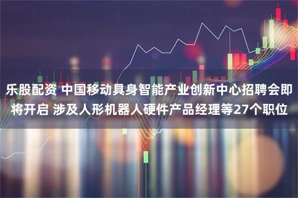 乐股配资 中国移动具身智能产业创新中心招聘会即将开启 涉及人形机器人硬件产品经理等27个职位