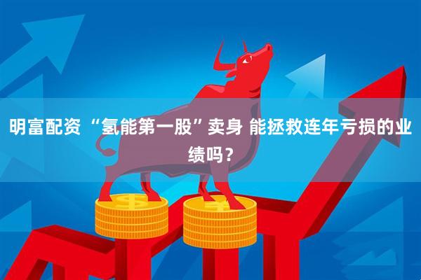 明富配资 “氢能第一股”卖身 能拯救连年亏损的业绩吗？
