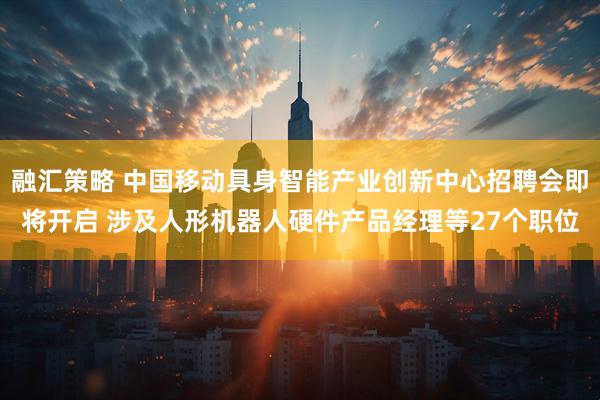 融汇策略 中国移动具身智能产业创新中心招聘会即将开启 涉及人形机器人硬件产品经理等27个职位