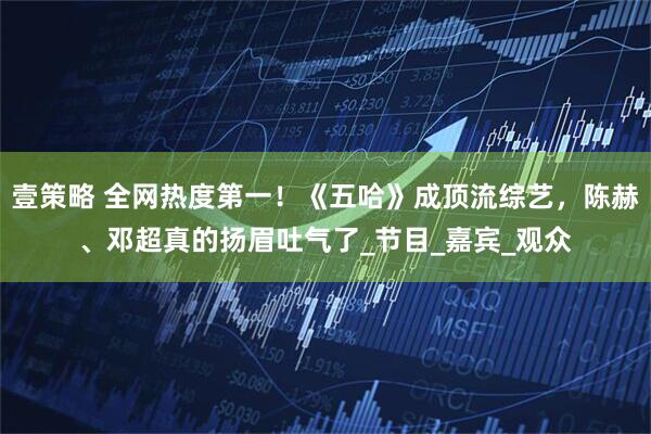 壹策略 全网热度第一！《五哈》成顶流综艺，陈赫、邓超真的扬眉吐气了_节目_嘉宾_观众