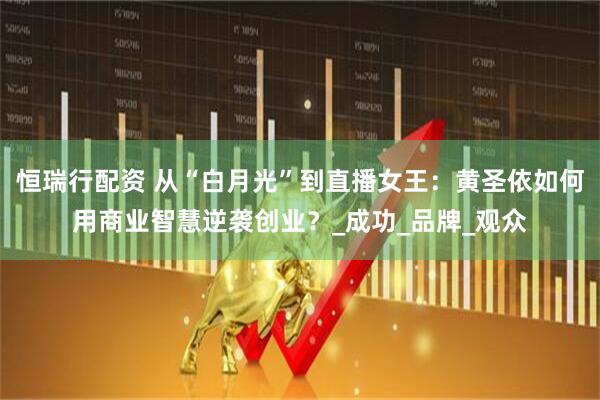 恒瑞行配资 从“白月光”到直播女王：黄圣依如何用商业智慧逆袭创业？_成功_品牌_观众