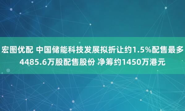 宏图优配 中国储能科技发展拟折让约1.5%配售最多4485.6万股配售股份 净筹约1450万港元