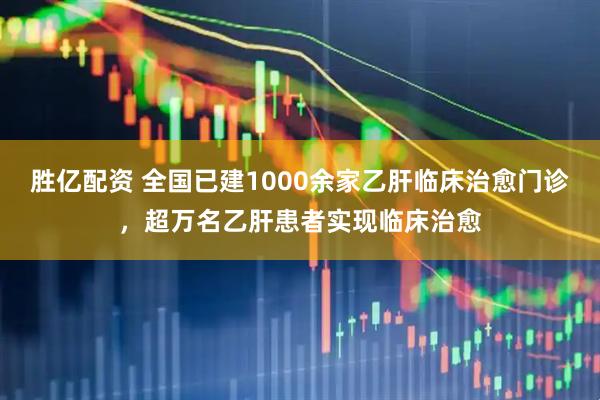 胜亿配资 全国已建1000余家乙肝临床治愈门诊，超万名乙肝患者实现临床治愈