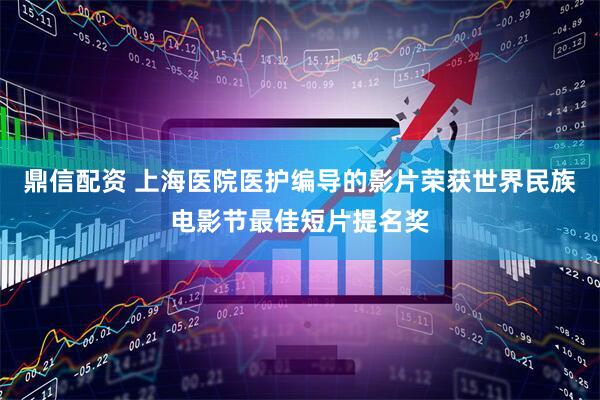 鼎信配资 上海医院医护编导的影片荣获世界民族电影节最佳短片提名奖
