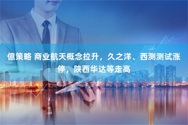 億策略 商业航天概念拉升，久之洋、西测测试涨停，陕西华达等走高