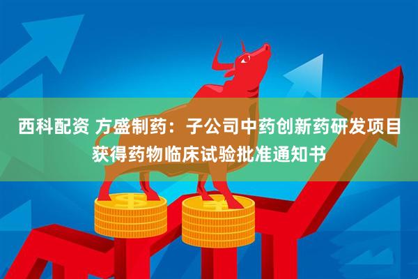西科配资 方盛制药：子公司中药创新药研发项目获得药物临床试验批准通知书