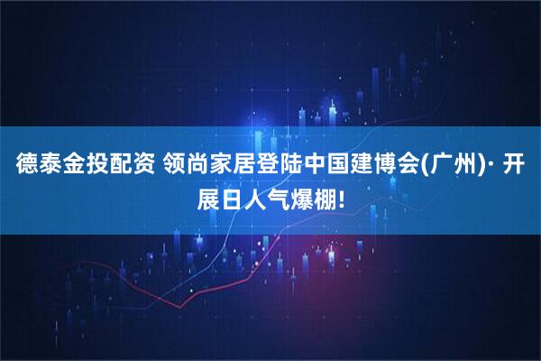 德泰金投配资 领尚家居登陆中国建博会(广州)· 开展日人气爆棚!