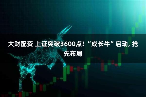大财配资 上证突破3600点! “成长牛”启动, 抢先布局