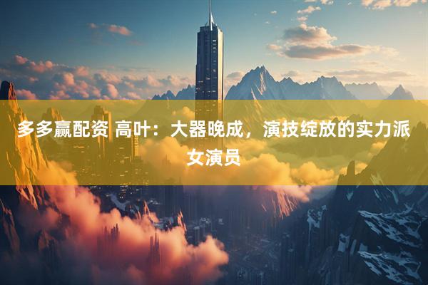 多多赢配资 高叶：大器晚成，演技绽放的实力派女演员