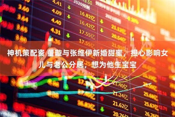 神机策配资 董璇与张维伊新婚甜蜜，担心影响女儿与老公分居，想为他生宝宝