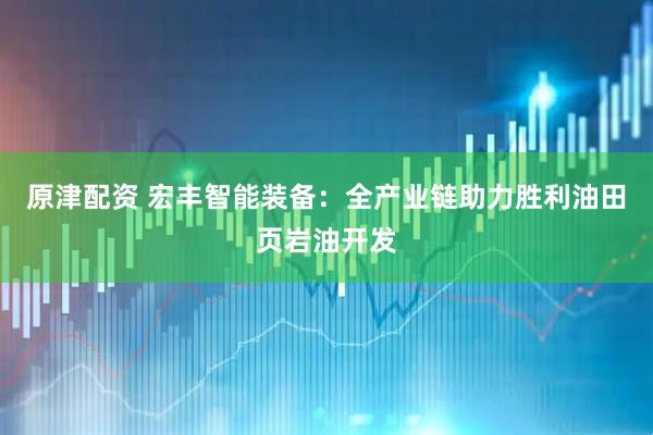 原津配资 宏丰智能装备：全产业链助力胜利油田页岩油开发