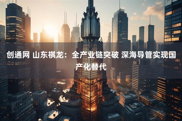 创通网 山东祺龙：全产业链突破 深海导管实现国产化替代