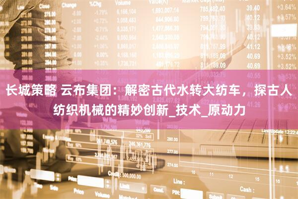 长城策略 云布集团：解密古代水转大纺车，探古人纺织机械的精妙创新_技术_原动力