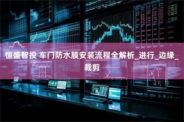恒盛智投 车门防水膜安装流程全解析_进行_边缘_裁剪