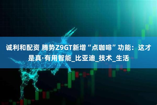 诚利和配资 腾势Z9GT新增“点咖啡”功能：这才是真·有用智能_比亚迪_技术_生活