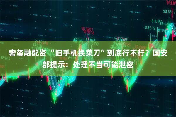 奢玺融配资 “旧手机换菜刀”到底行不行？国安部提示：处理不当可能泄密