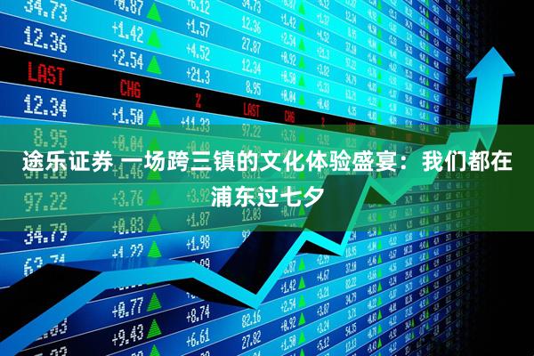 途乐证券 一场跨三镇的文化体验盛宴：我们都在浦东过七夕