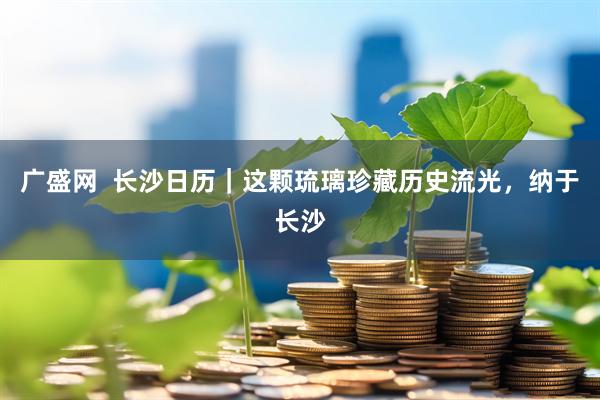 广盛网  长沙日历｜这颗琉璃珍藏历史流光，纳于长沙