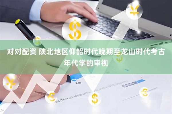 对对配资 陕北地区仰韶时代晚期至龙山时代考古年代学的审视