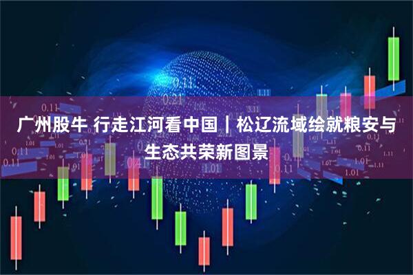 广州股牛 行走江河看中国|松辽流域绘就粮安与生态共荣新图景