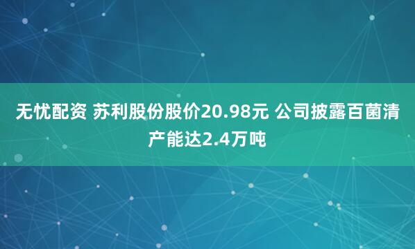 无忧配资 苏利股份股价20.98元 公司披露百菌清产能达2.4万吨