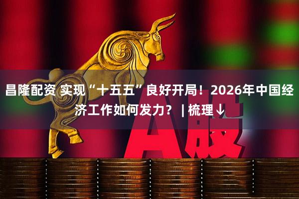 昌隆配资 实现“十五五”良好开局！2026年中国经济工作如何发力？ | 梳理↓
