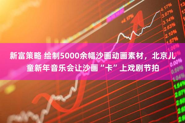 新富策略 绘制5000余幅沙画动画素材，北京儿童新年音乐会让沙画“卡”上戏剧节拍