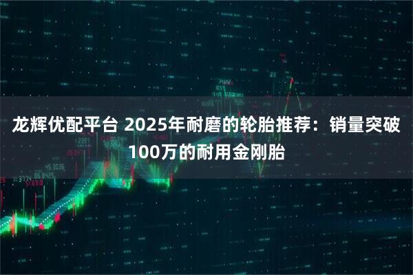 龙辉优配平台 2025年耐磨的轮胎推荐：销量突破100万的耐用金刚胎