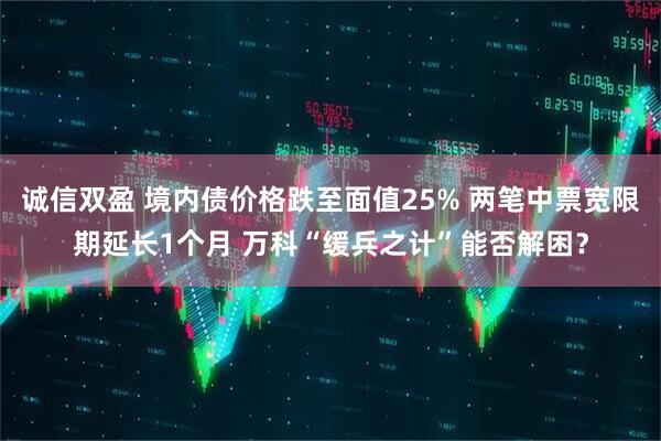 诚信双盈 境内债价格跌至面值25% 两笔中票宽限期延长1个月 万科“缓兵之计”能否解困？