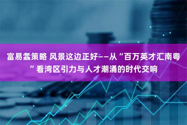 富易螽策略 风景这边正好——从“百万英才汇南粤”看湾区引力与人才潮涌的时代交响