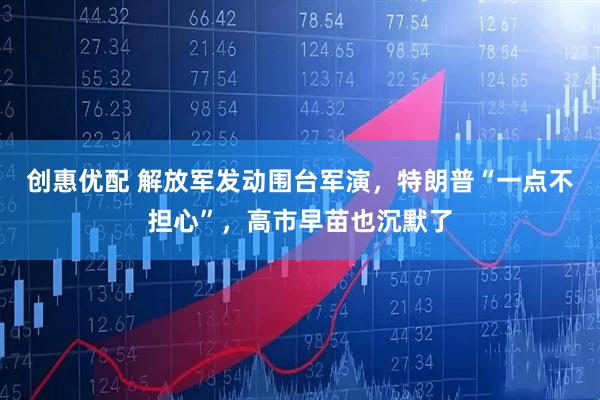 创惠优配 解放军发动围台军演，特朗普“一点不担心”，高市早苗也沉默了