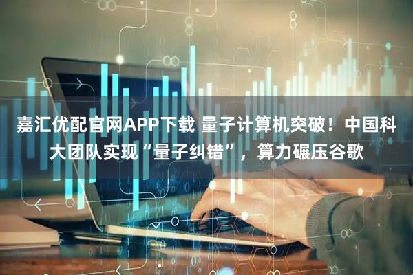嘉汇优配官网APP下载 量子计算机突破!中国科大团队实现“量子纠错”,算力碾压谷歌