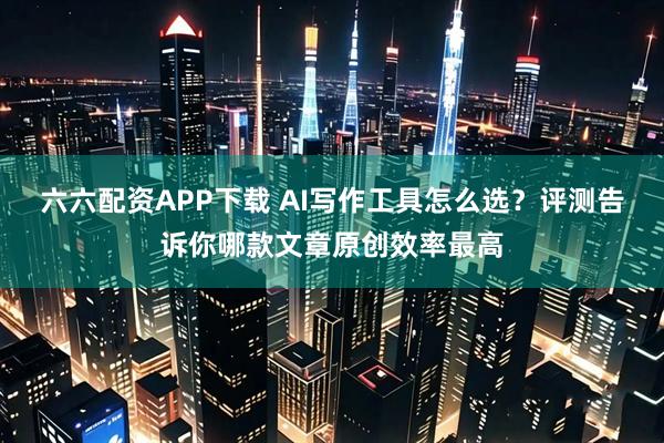 六六配资APP下载 AI写作工具怎么选？评测告诉你哪款文章原创效率最高