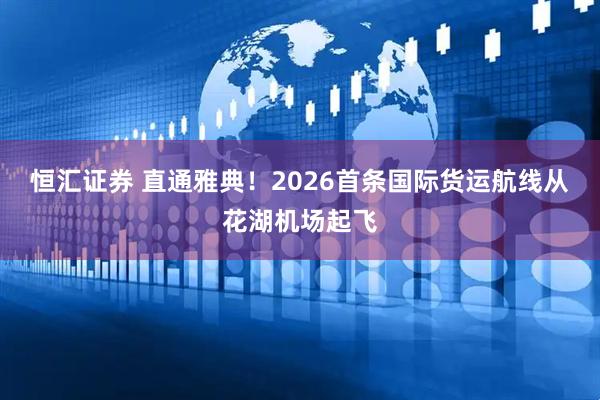 恒汇证券 直通雅典！2026首条国际货运航线从花湖机场起飞