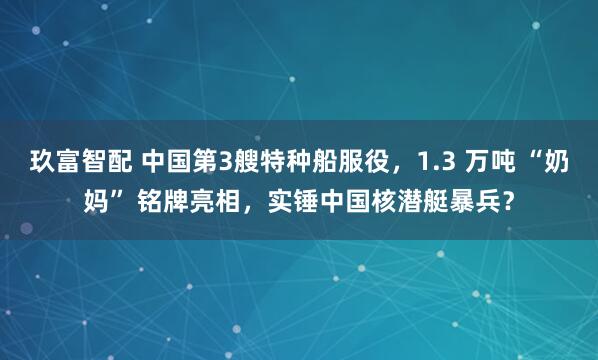 玖富智配 中国第3艘特种船服役，1.3 万吨 “奶妈” 铭牌亮相，实锤中国核潜艇暴兵？