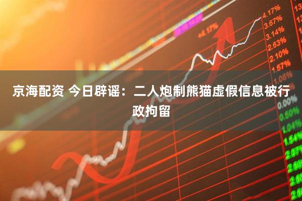 京海配资 今日辟谣：二人炮制熊猫虚假信息被行政拘留