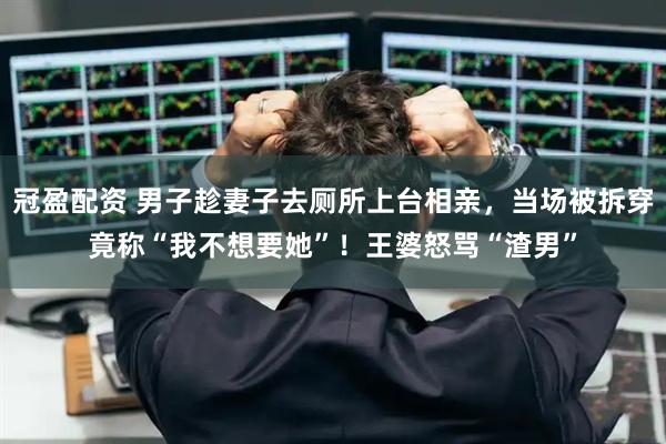 冠盈配资 男子趁妻子去厕所上台相亲，当场被拆穿竟称“我不想要她”！王婆怒骂“渣男”