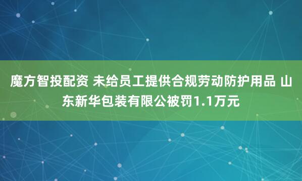 魔方智投配资 未给员工提供合规劳动防护用品 山东新华包装有限公被罚1.1万元