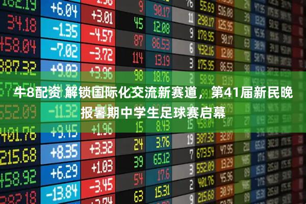 牛8配资 解锁国际化交流新赛道，第41届新民晚报暑期中学生足球赛启幕