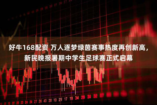 好牛168配资 万人逐梦绿茵赛事热度再创新高，新民晚报暑期中学生足球赛正式启幕