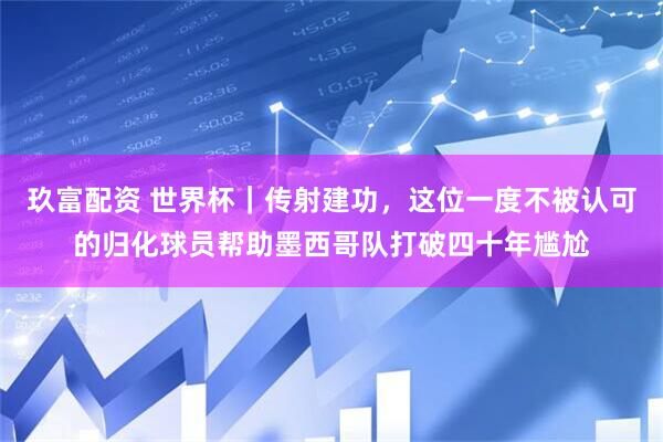 玖富配资 世界杯｜传射建功，这位一度不被认可的归化球员帮助墨西哥队打破四十年尴尬